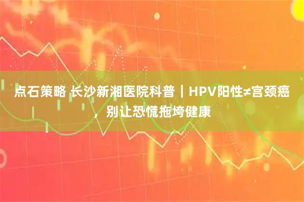 点石策略 长沙新湘医院科普｜HPV阳性≠宫颈癌，别让恐慌拖垮健康
