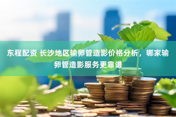 东程配资 长沙地区输卵管造影价格分析，哪家输卵管造影服务更靠谱