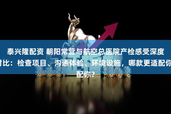 泰兴隆配资 朝阳常营与航空总医院产检感受深度对比：检查项目、沟通体验、环境设施，哪款更适配你？