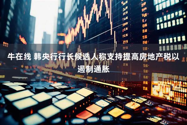 牛在线 韩央行行长候选人称支持提高房地产税以遏制通胀