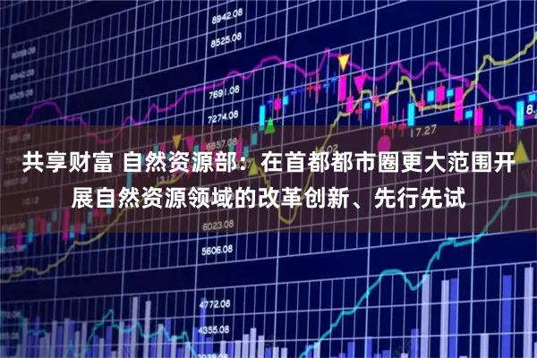 共享财富 自然资源部：在首都都市圈更大范围开展自然资源领域的改革创新、先行先试