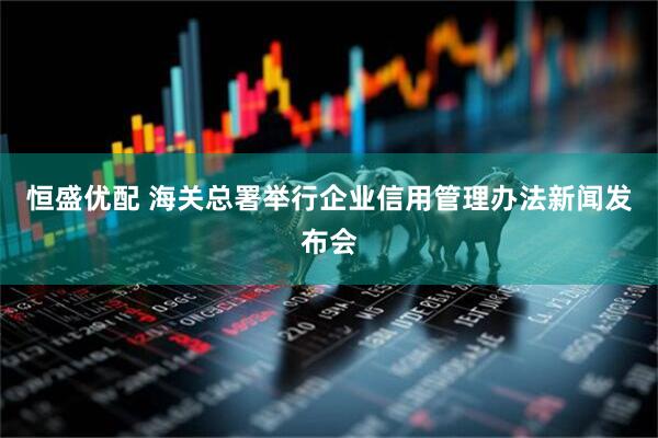 恒盛优配 海关总署举行企业信用管理办法新闻发布会