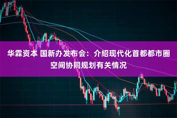 华霖资本 国新办发布会：介绍现代化首都都市圈空间协同规划有关情况