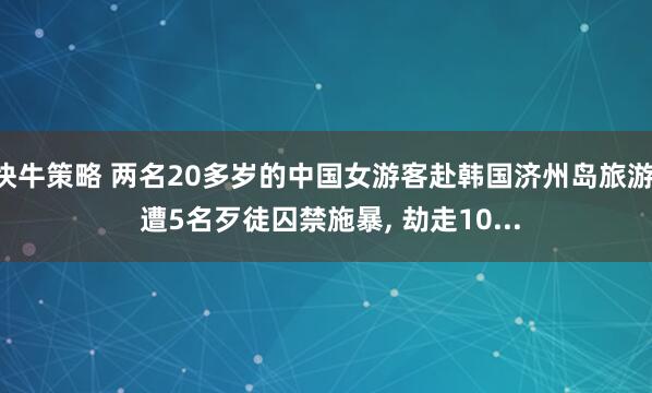 快牛策略 两名20多岁的中国女游客赴韩国济州岛旅游, 遭5名歹徒囚禁施暴, 劫走10...