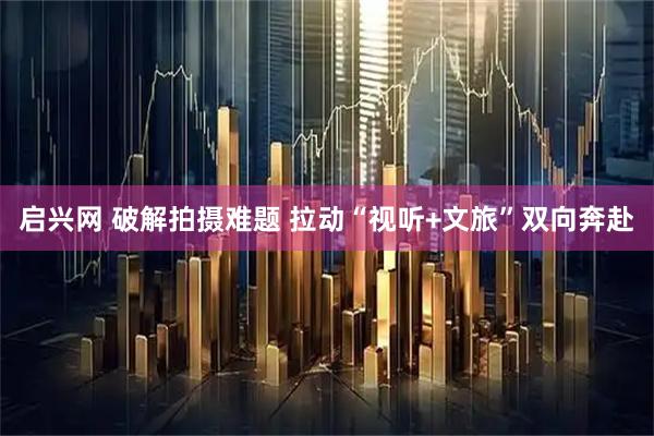 启兴网 破解拍摄难题 拉动“视听+文旅”双向奔赴