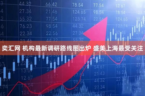 奕汇网 机构最新调研路线图出炉 盛美上海最受关注