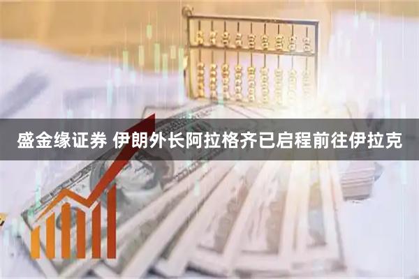 盛金缘证券 伊朗外长阿拉格齐已启程前往伊拉克