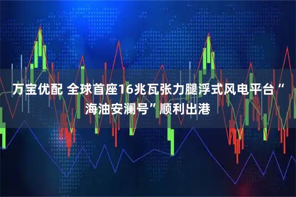 万宝优配 全球首座16兆瓦张力腿浮式风电平台“海油安澜号”顺利出港