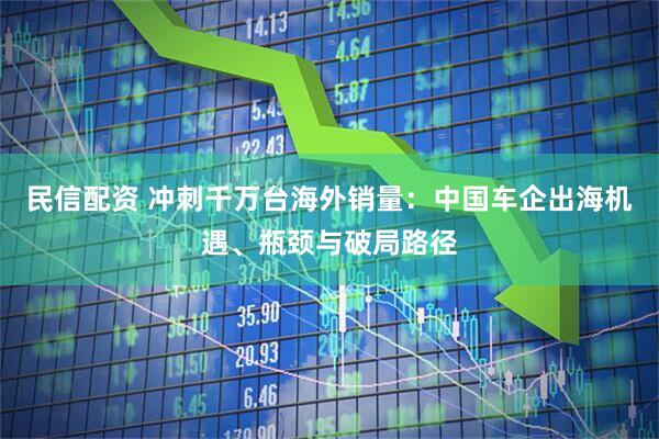 民信配资 冲刺千万台海外销量：中国车企出海机遇、瓶颈与破局路径