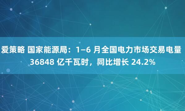 爱策略 国家能源局：1—6 月全国电力市场交易电量 36848 亿千瓦时，同比增长 24.2%