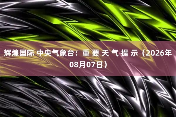 辉煌国际 中央气象台：重 要 天 气 提 示（2026年08月07日）